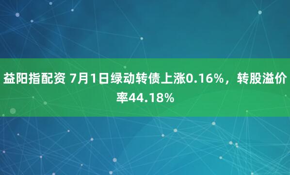 益阳指配资 7月1日绿动转债上涨0.16%，转股溢价率44.18%