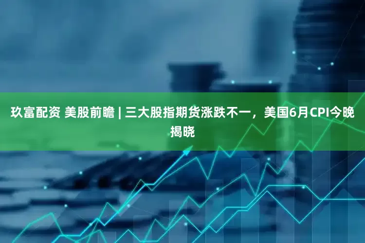 玖富配资 美股前瞻 | 三大股指期货涨跌不一，美国6月CPI今晚揭晓