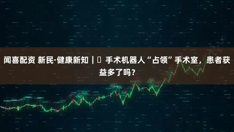 闻喜配资 新民·健康新知｜​手术机器人“占领”手术室，患者获益多了吗？