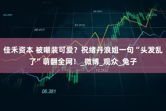 佳禾资本 被嘲装可爱？祝绪丹浪姐一句“头发乱了”萌翻全网！_微博_观众_兔子