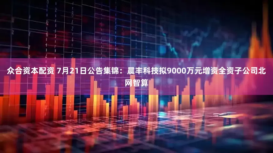 众合资本配资 7月21日公告集锦：晨丰科技拟9000万元增资全资子公司北网智算