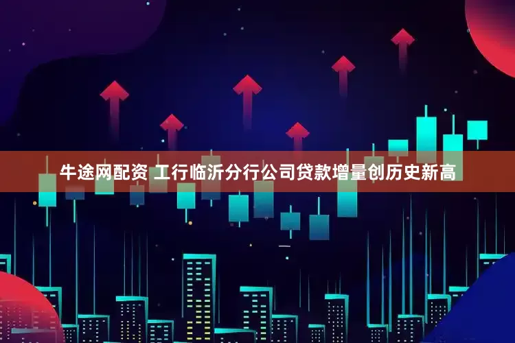 牛途网配资 工行临沂分行公司贷款增量创历史新高