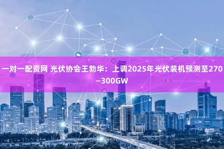 一对一配资网 光伏协会王勃华：上调2025年光伏装机预测至270—300GW