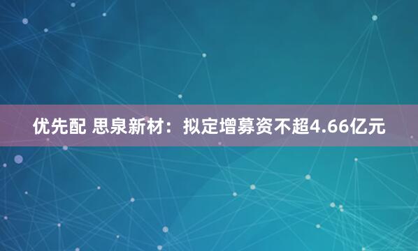 优先配 思泉新材：拟定增募资不超4.66亿元