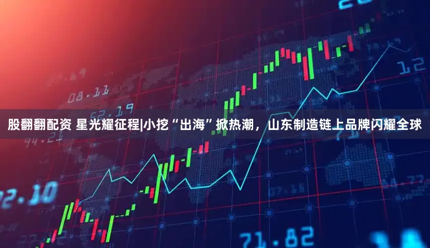 股翻翻配资 星光耀征程|小挖“出海”掀热潮，山东制造链上品牌闪耀全球