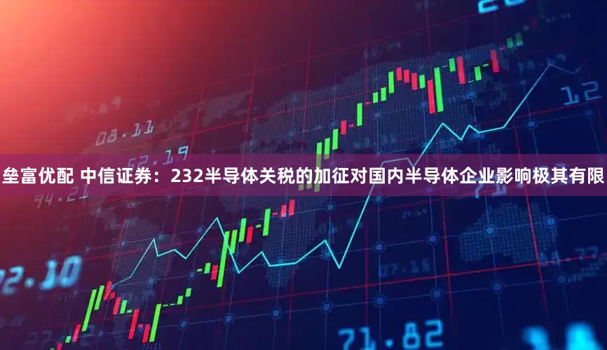 垒富优配 中信证券：232半导体关税的加征对国内半导体企业影响极其有限
