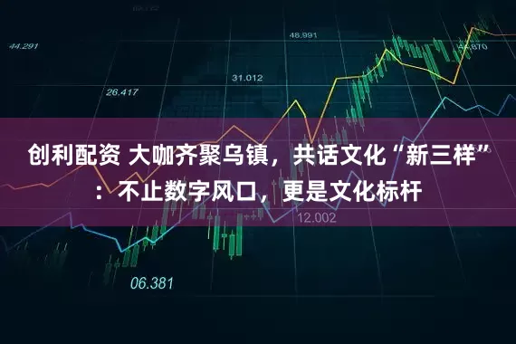 创利配资 大咖齐聚乌镇,共话文化“新三样”:不止数字风口,更是文化标杆