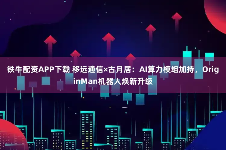 铁牛配资APP下载 移远通信×古月居：AI算力模组加持，OriginMan机器人焕新升级