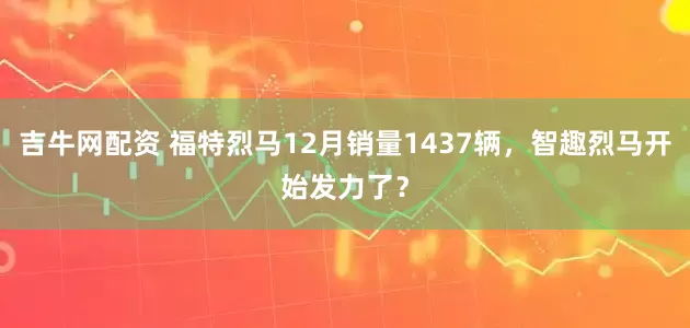 吉牛网配资 福特烈马12月销量1437辆，智趣烈马开始发力了？