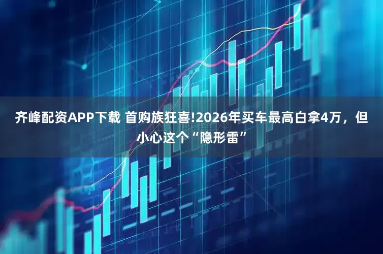 齐峰配资APP下载 首购族狂喜!2026年买车最高白拿4万，但小心这个“隐形雷”