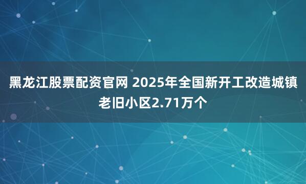 黑龙江股票配资官网 2025年全国新开工改造城镇老旧小区2.71万个
