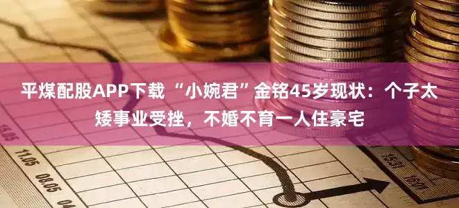 平煤配股APP下载 “小婉君”金铭45岁现状：个子太矮事业受挫，不婚不育一人住豪宅