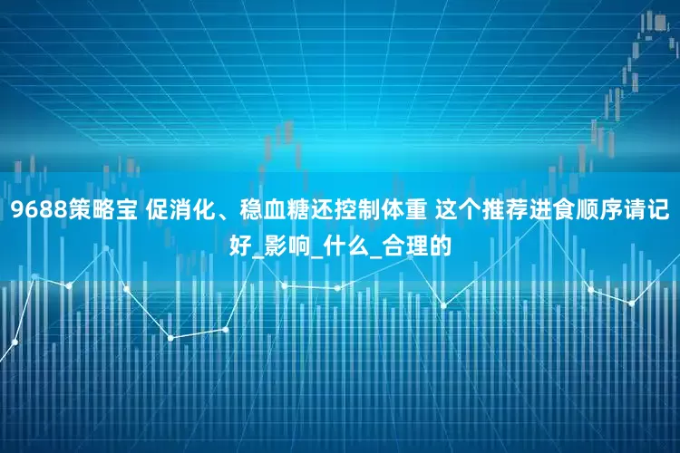 9688策略宝 促消化、稳血糖还控制体重 这个推荐进食顺序请记好_影响_什么_合理的